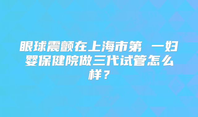 眼球震颤在上海市第 一妇婴保健院做三代试管怎么样？