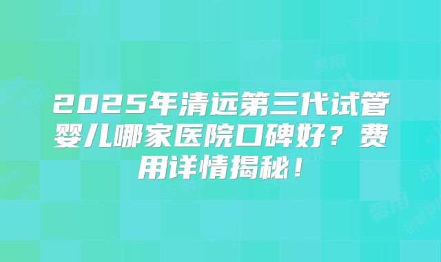 2025年清远第三代试管婴儿哪家医院口碑好？费用详情揭秘！