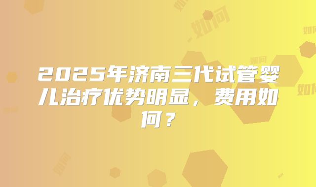 2025年济南三代试管婴儿治疗优势明显，费用如何？