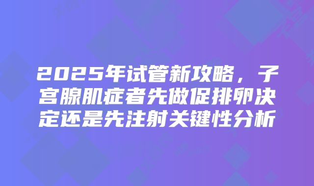2025年试管新攻略，子宫腺肌症者先做促排卵决定还是先注射关键性分析