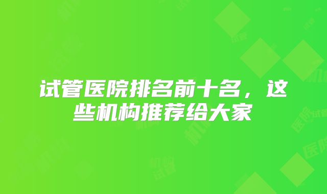 试管医院排名前十名，这些机构推荐给大家