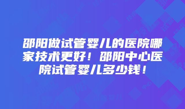 邵阳做试管婴儿的医院哪家技术更好！邵阳中心医院试管婴儿多少钱！