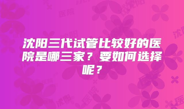 沈阳三代试管比较好的医院是哪三家？要如何选择呢？