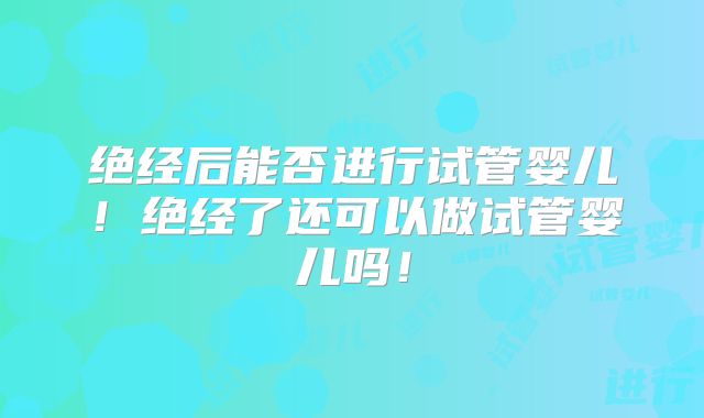 绝经后能否进行试管婴儿！绝经了还可以做试管婴儿吗！
