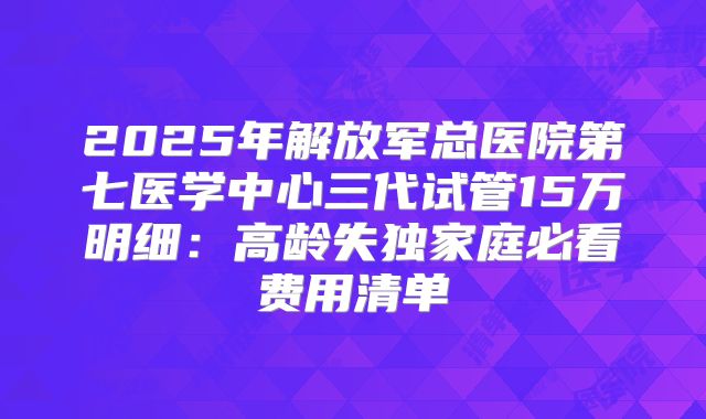 2025年解放军总医院第七医学中心三代试管15万明细:高龄失独家庭必看费用清单