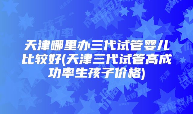 天津哪里办三代试管婴儿比较好(天津三代试管高成功率生孩子价格)