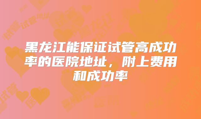 黑龙江能保证试管高成功率的医院地址，附上费用和成功率