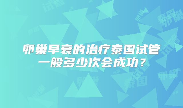 卵巢早衰的治疗泰国试管一般多少次会成功？