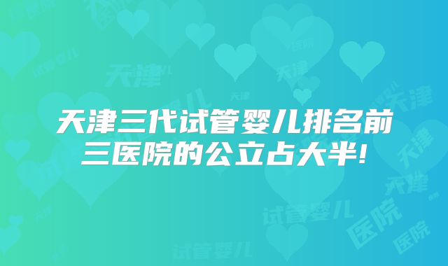 天津三代试管婴儿排名前三医院的公立占大半!