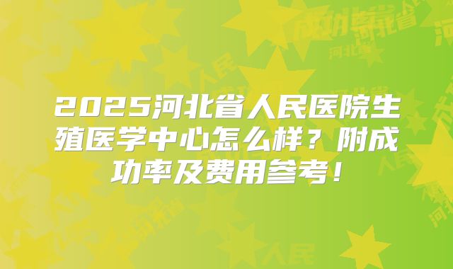 2025河北省人民医院生殖医学中心怎么样？附成功率及费用参考！