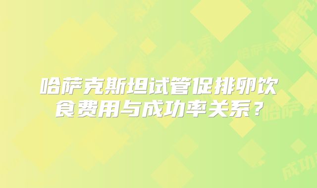 哈萨克斯坦试管促排卵饮食费用与成功率关系？