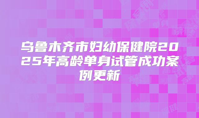 乌鲁木齐市妇幼保健院2025年高龄单身试管成功案例更新