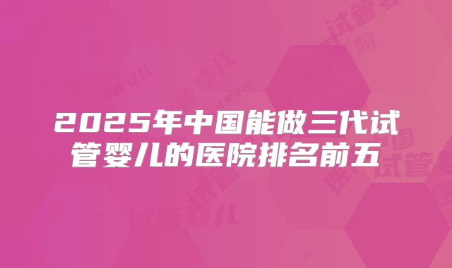2025年中国能做三代试管婴儿的医院排名前五
