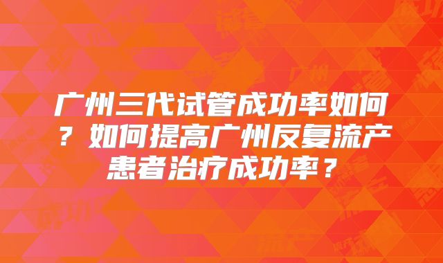 广州三代试管成功率如何？如何提高广州反复流产患者治疗成功率？