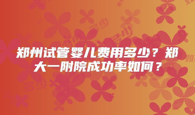 郑州试管婴儿费用多少？郑大一附院成功率如何？