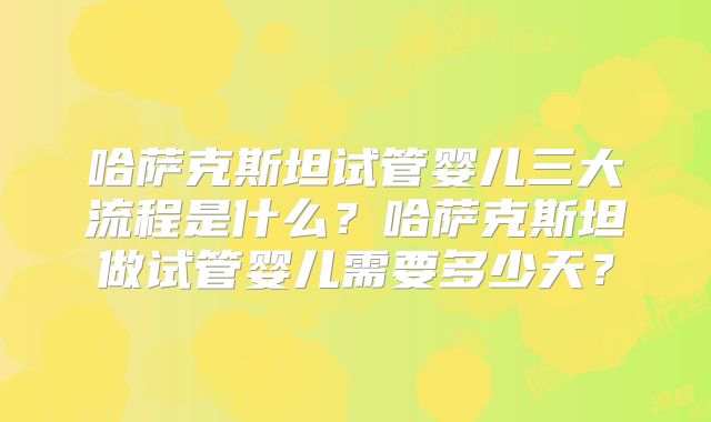 哈萨克斯坦试管婴儿三大流程是什么？哈萨克斯坦做试管婴儿需要多少天？