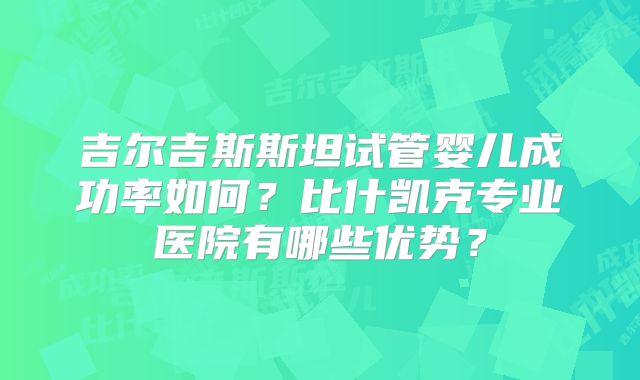 吉尔吉斯斯坦试管婴儿成功率如何？比什凯克专业医院有哪些优势？