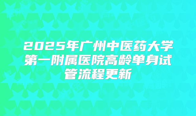 2025年广州中医药大学第一附属医院高龄单身试管流程更新