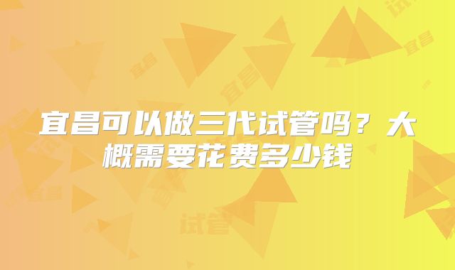 宜昌可以做三代试管吗？大概需要花费多少钱