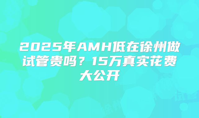2025年AMH低在徐州做试管贵吗？15万真实花费大公开