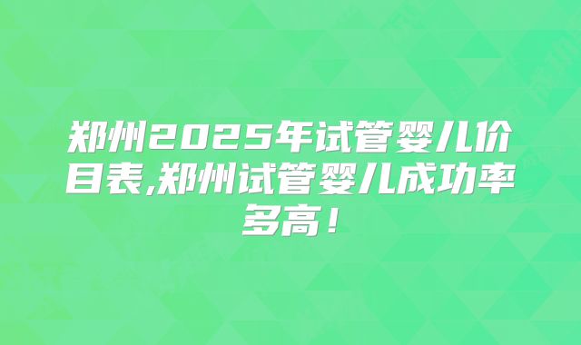 郑州2025年试管婴儿价目表,郑州试管婴儿成功率多高！