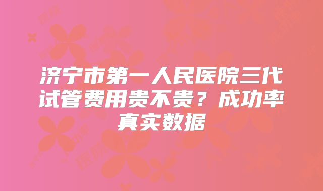 济宁市第一人民医院三代试管费用贵不贵？成功率真实数据