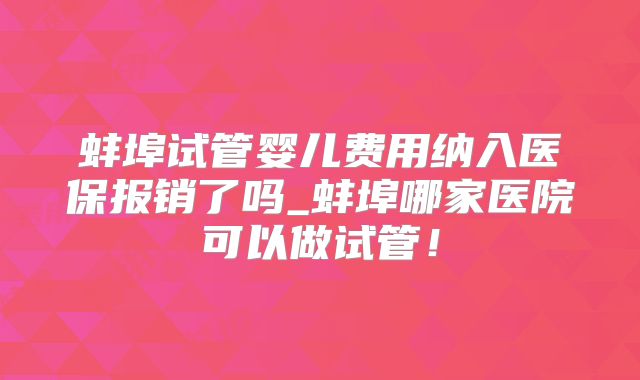 蚌埠试管婴儿费用纳入医保报销了吗_蚌埠哪家医院可以做试管！
