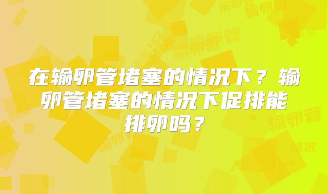 在输卵管堵塞的情况下?输卵管堵塞的情况下促排能排卵吗?