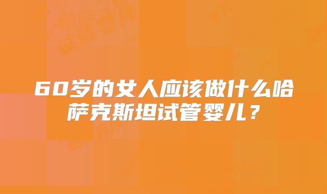60岁的女人应该做什么哈萨克斯坦试管婴儿？