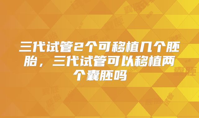 三代试管2个可移植几个胚胎，三代试管可以移植两个囊胚吗