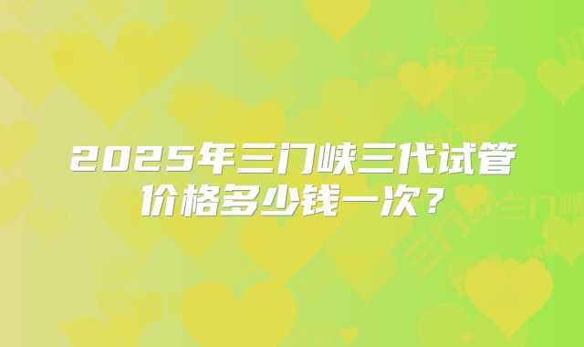 2025年三门峡三代试管价格多少钱一次？