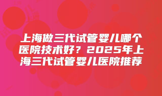 上海做三代试管婴儿哪个医院技术好？2025年上海三代试管婴儿医院推荐
