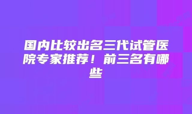 国内比较出名三代试管医院专家推荐!前三名有哪些