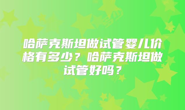 哈萨克斯坦做试管婴儿价格有多少？哈萨克斯坦做试管好吗？