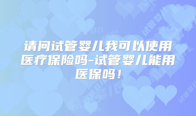 请问试管婴儿我可以使用医疗保险吗-试管婴儿能用医保吗!
