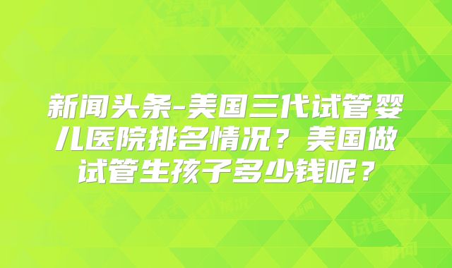 新闻头条-美国三代试管婴儿医院排名情况?美国做试管生孩子多少钱呢?