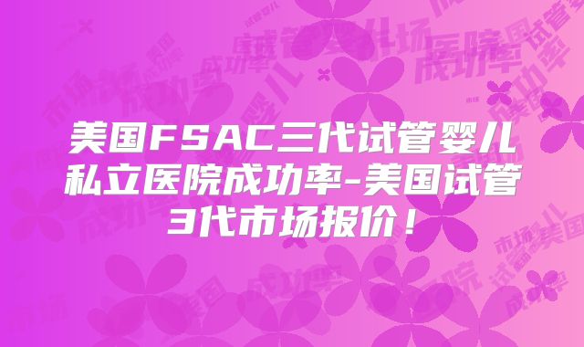 美国FSAC三代试管婴儿私立医院成功率-美国试管3代市场报价！