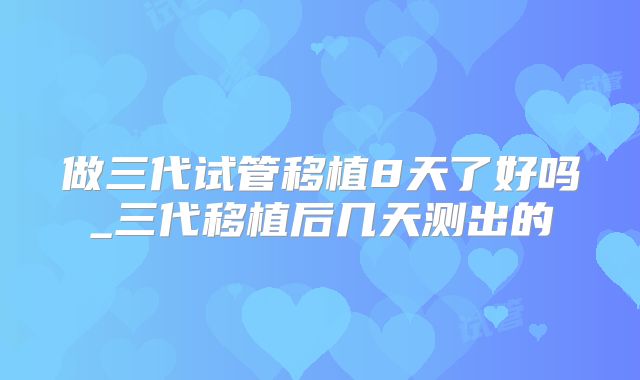 做三代试管移植8天了好吗_三代移植后几天测出的