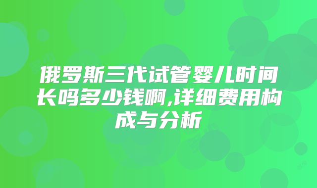 俄罗斯三代试管婴儿时间长吗多少钱啊,详细费用构成与分析