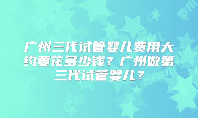 广州三代试管婴儿费用大约要花多少钱?广州做第三代试管婴儿?