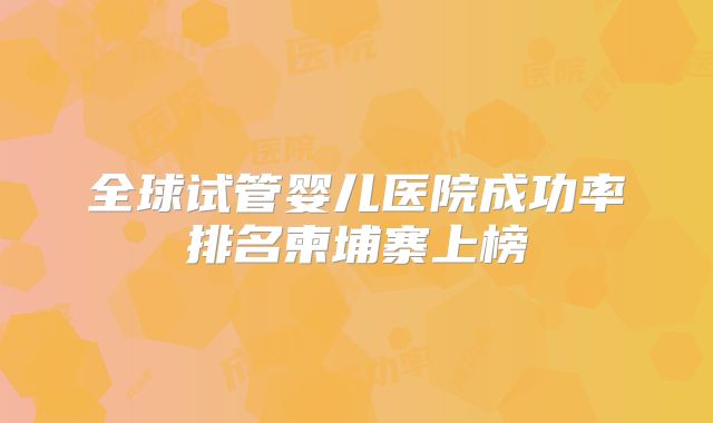 全球试管婴儿医院成功率排名柬埔寨上榜