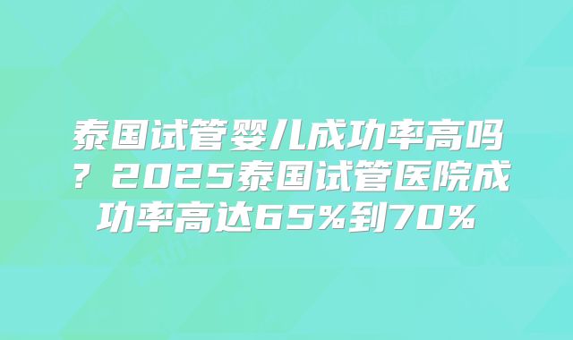 泰国试管婴儿成功率高吗？2025泰国试管医院成功率高达65%到70%