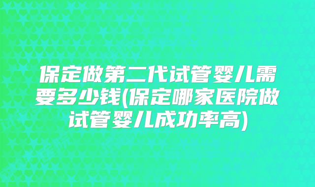 保定做第二代试管婴儿需要多少钱(保定哪家医院做试管婴儿成功率高)