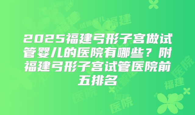 2025福建弓形子宫做试管婴儿的医院有哪些？附福建弓形子宫试管医院前五排名