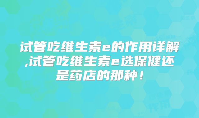 试管吃维生素e的作用详解,试管吃维生素e选保健还是药店的那种！
