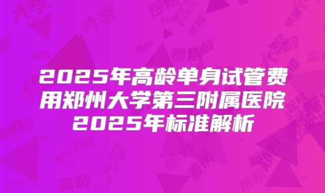 2025年高龄单身试管费用郑州大学第三附属医院2025年标准解析