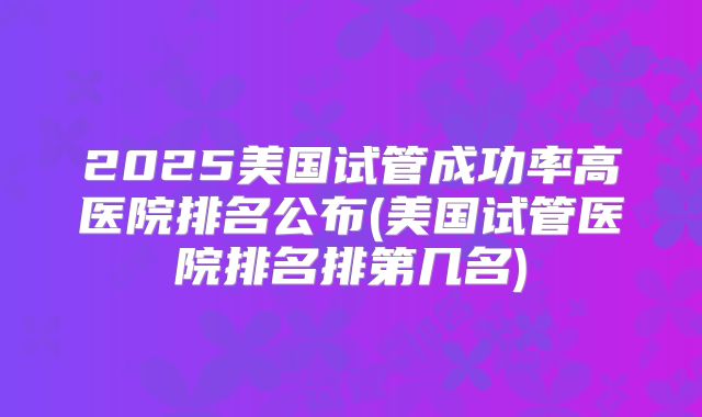 2025美国试管成功率高医院排名公布(美国试管医院排名排第几名)