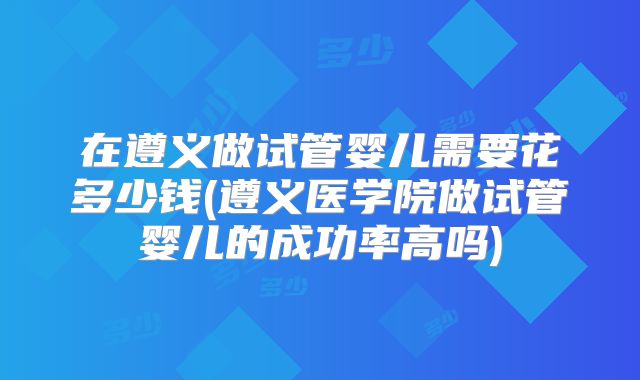 在遵义做试管婴儿需要花多少钱(遵义医学院做试管婴儿的成功率高吗)