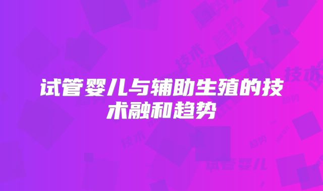 试管婴儿与辅助生殖的技术融和趋势