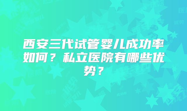 西安三代试管婴儿成功率如何?私立医院有哪些优势?